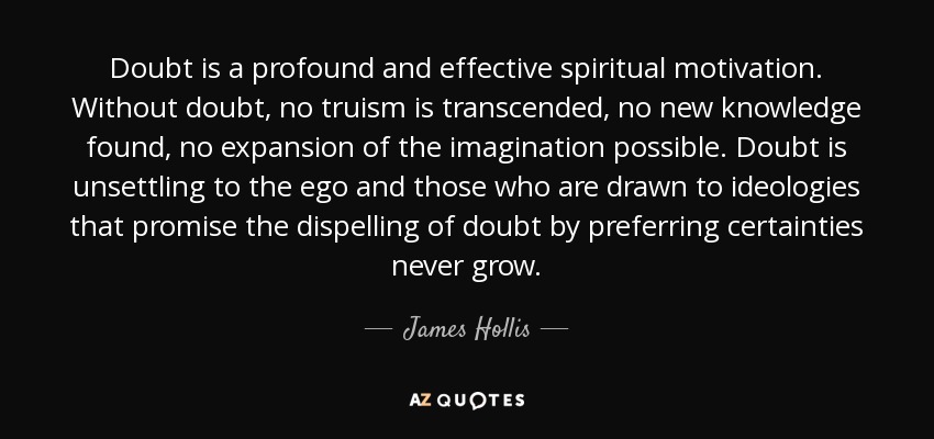 Doubt is a profound and effective spiritual motivation. Without doubt, no truism is transcended, no new knowledge found, no expansion of the imagination possible. Doubt is unsettling to the ego and those who are drawn to ideologies that promise the dispelling of doubt by preferring certainties never grow. - James Hollis