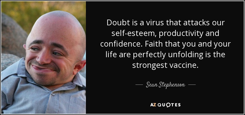Doubt is a virus that attacks our self-esteem, productivity and confidence. Faith that you and your life are perfectly unfolding is the strongest vaccine. - Sean Stephenson