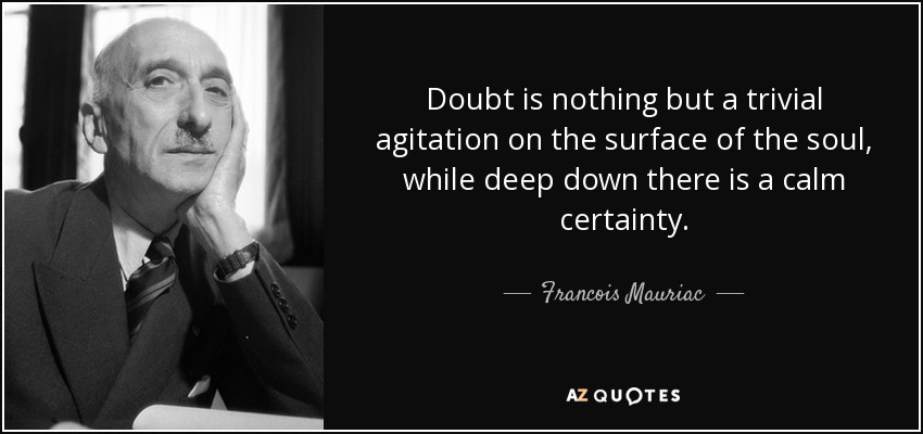 Doubt is nothing but a trivial agitation on the surface of the soul, while deep down there is a calm certainty. - Francois Mauriac
