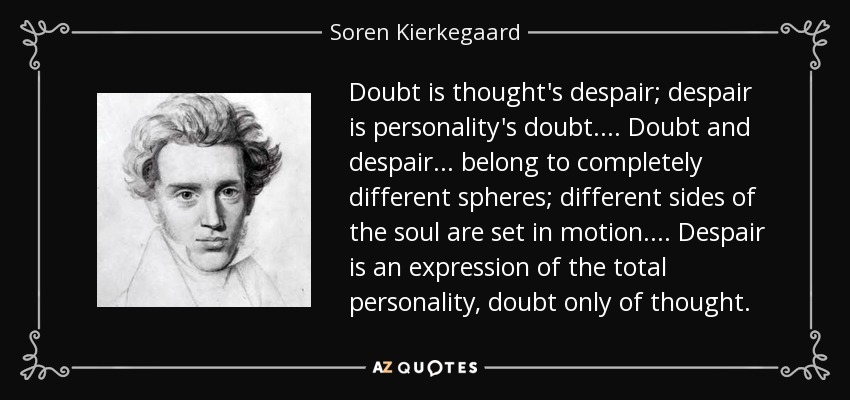 Doubt is thought's despair; despair is personality's doubt. . . . Doubt and despair . . . belong to completely different spheres; different sides of the soul are set in motion. . . . Despair is an expression of the total personality, doubt only of thought. - Soren Kierkegaard