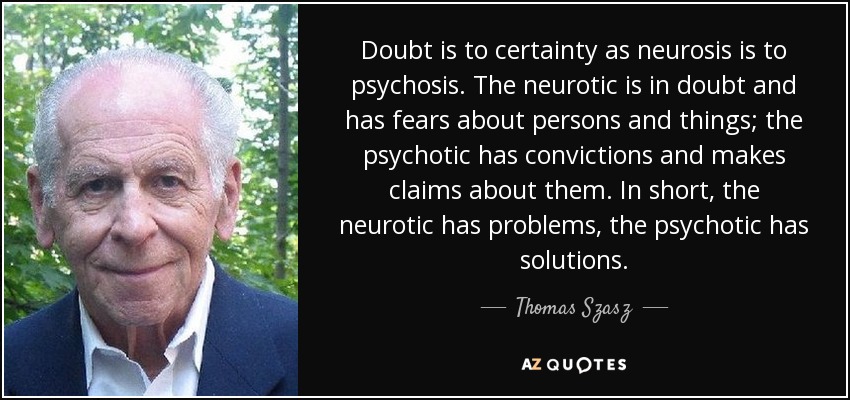 Doubt is to certainty as neurosis is to psychosis. The neurotic is in doubt and has fears about persons and things; the psychotic has convictions and makes claims about them. In short, the neurotic has problems, the psychotic has solutions. - Thomas Szasz