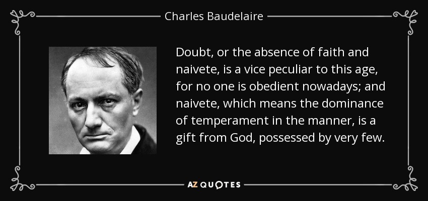 Doubt, or the absence of faith and naivete, is a vice peculiar to this age, for no one is obedient nowadays; and naivete, which means the dominance of temperament in the manner, is a gift from God, possessed by very few. - Charles Baudelaire