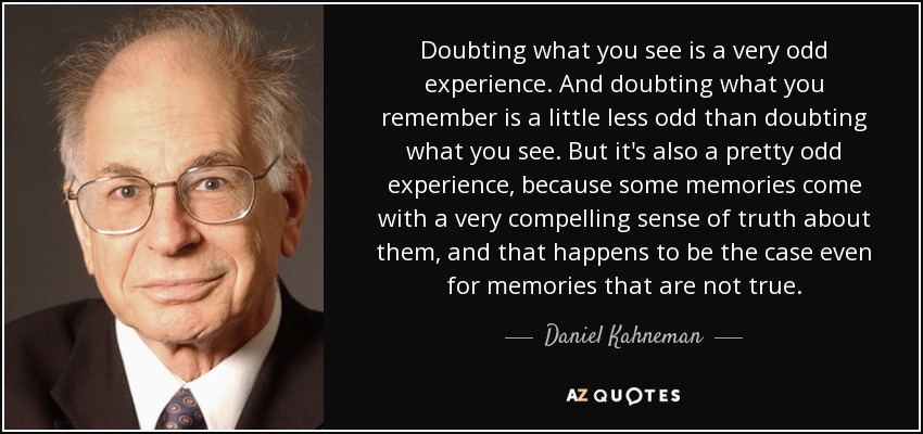 Doubting what you see is a very odd experience. And doubting what you remember is a little less odd than doubting what you see. But it's also a pretty odd experience, because some memories come with a very compelling sense of truth about them, and that happens to be the case even for memories that are not true. - Daniel Kahneman