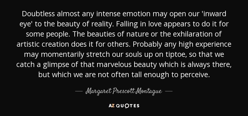 Doubtless almost any intense emotion may open our 'inward eye' to the beauty of reality. Falling in love appears to do it for some people. The beauties of nature or the exhilaration of artistic creation does it for others. Probably any high experience may momentarily stretch our souls up on tiptoe, so that we catch a glimpse of that marvelous beauty which is always there, but which we are not often tall enough to perceive. - Margaret Prescott Montague