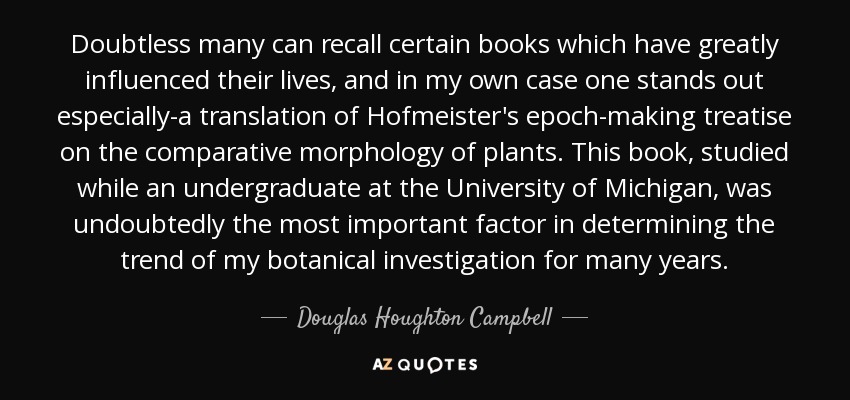 Doubtless many can recall certain books which have greatly influenced their lives, and in my own case one stands out especially-a translation of Hofmeister's epoch-making treatise on the comparative morphology of plants. This book, studied while an undergraduate at the University of Michigan, was undoubtedly the most important factor in determining the trend of my botanical investigation for many years. - Douglas Houghton Campbell