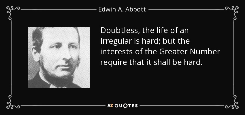 Doubtless, the life of an Irregular is hard; but the interests of the Greater Number require that it shall be hard. - Edwin A. Abbott