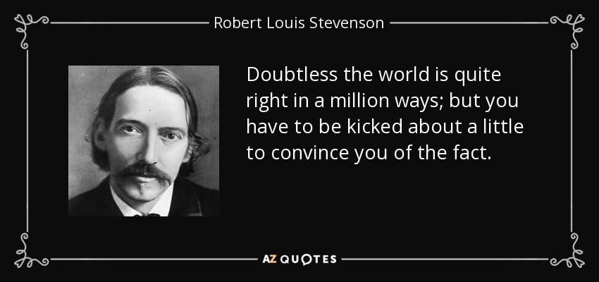 Doubtless the world is quite right in a million ways; but you have to be kicked about a little to convince you of the fact. - Robert Louis Stevenson
