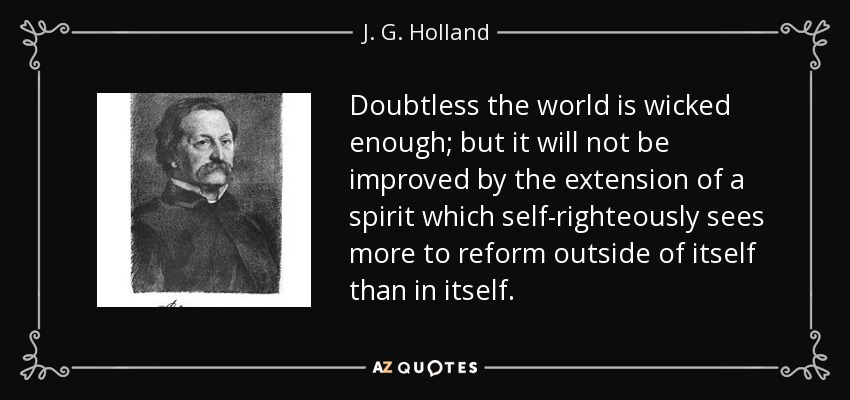Doubtless the world is wicked enough; but it will not be improved by the extension of a spirit which self-righteously sees more to reform outside of itself than in itself. - J. G. Holland