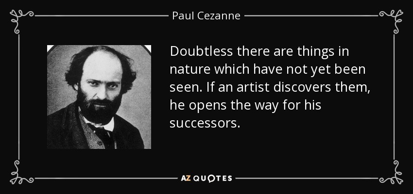 Doubtless there are things in nature which have not yet been seen. If an artist discovers them, he opens the way for his successors. - Paul Cezanne