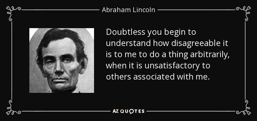 Doubtless you begin to understand how disagreeable it is to me to do a thing arbitrarily, when it is unsatisfactory to others associated with me. - Abraham Lincoln