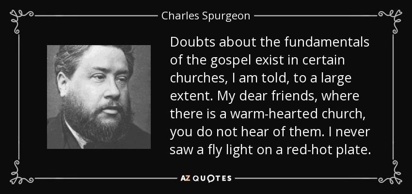 Doubts about the fundamentals of the gospel exist in certain churches, I am told, to a large extent. My dear friends, where there is a warm-hearted church, you do not hear of them. I never saw a fly light on a red-hot plate. - Charles Spurgeon
