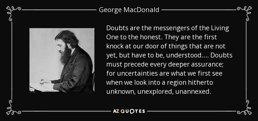 Doubts are the messengers of the Living One to the honest. They are the first knock at our door of things that are not yet, but have to be, understood. . . . Doubts must precede every deeper assurance; for uncertainties are what we first see when we look into a region hitherto unknown, unexplored, unannexed. - George MacDonald