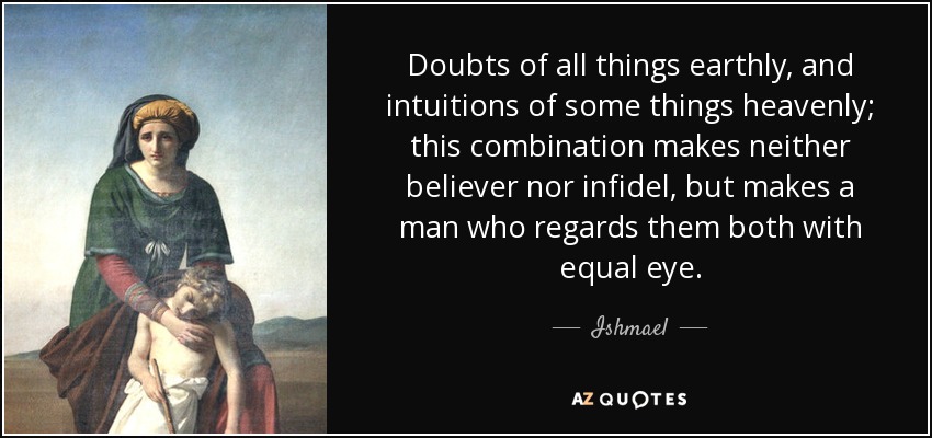 Doubts of all things earthly, and intuitions of some things heavenly; this combination makes neither believer nor infidel, but makes a man who regards them both with equal eye. - Ishmael