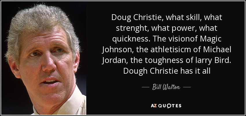 Doug Christie, what skill, what strenght, what power, what quickness. The visionof Magic Johnson, the athletisicm of Michael Jordan, the toughness of larry Bird. Dough Christie has it all - Bill Walton