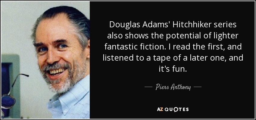 Douglas Adams' Hitchhiker series also shows the potential of lighter fantastic fiction. I read the first, and listened to a tape of a later one, and it's fun. - Piers Anthony