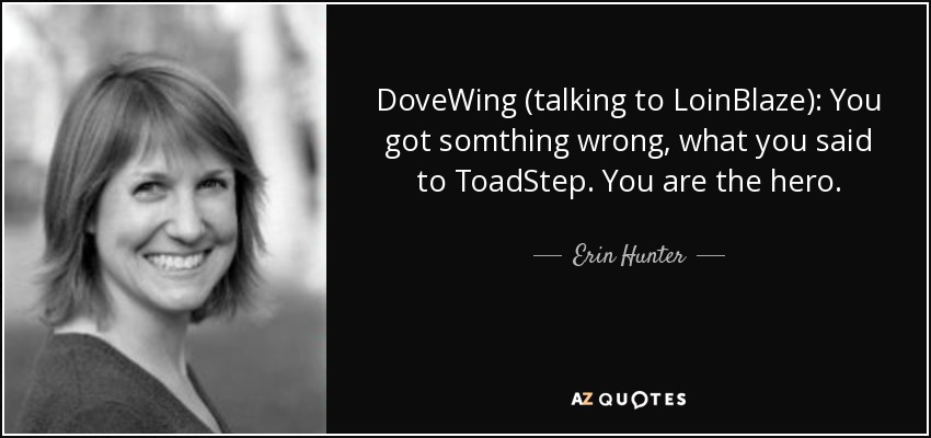 DoveWing (talking to LoinBlaze): You got somthing wrong, what you said to ToadStep. You are the hero. - Erin Hunter