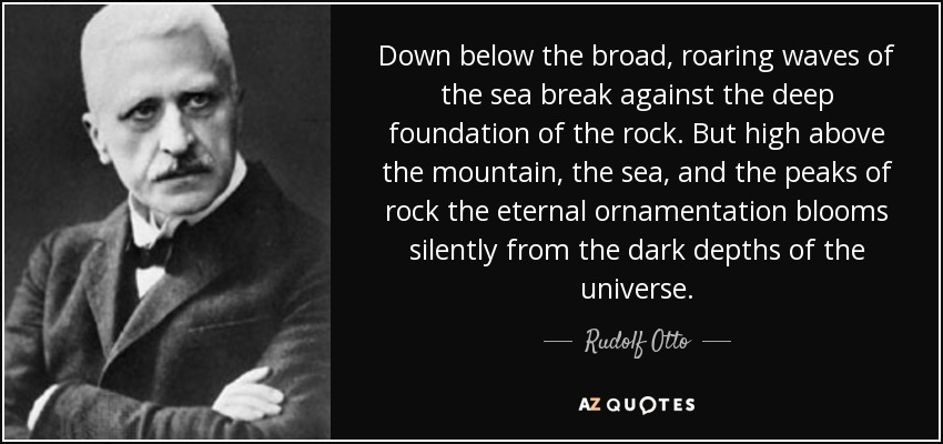 Down below the broad, roaring waves of the sea break against the deep foundation of the rock. But high above the mountain, the sea, and the peaks of rock the eternal ornamentation blooms silently from the dark depths of the universe. - Rudolf Otto