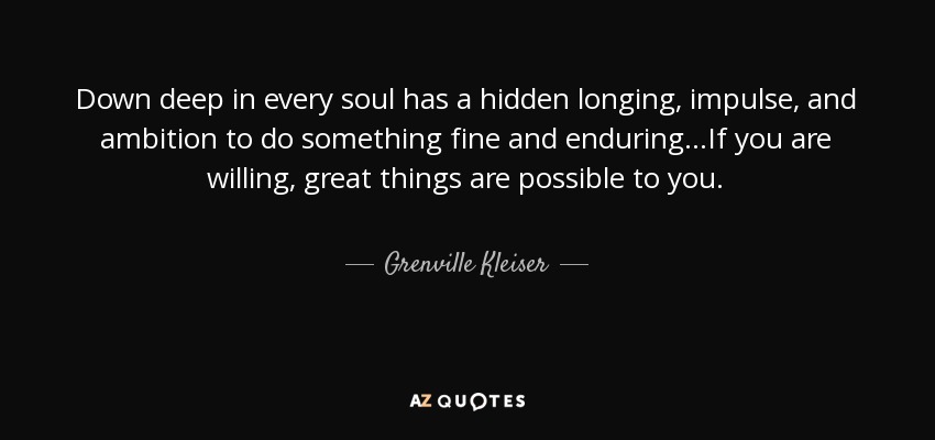 Down deep in every soul has a hidden longing, impulse, and ambition to do something fine and enduring...If you are willing, great things are possible to you. - Grenville Kleiser