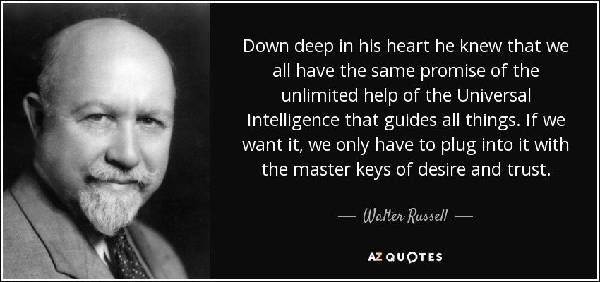 Down deep in his heart he knew that we all have the same promise of the unlimited help of the Universal Intelligence that guides all things. If we want it, we only have to plug into it with the master keys of desire and trust. - Walter Russell
