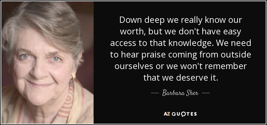 Down deep we really know our worth, but we don't have easy access to that knowledge. We need to hear praise coming from outside ourselves or we won't remember that we deserve it. - Barbara Sher