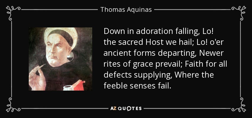Down in adoration falling, Lo! the sacred Host we hail; Lo! o'er ancient forms departing, Newer rites of grace prevail; Faith for all defects supplying, Where the feeble senses fail. - Thomas Aquinas