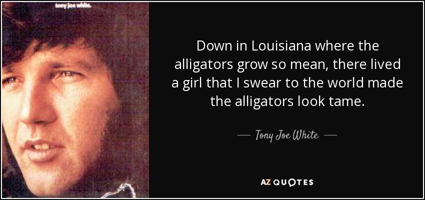 Down in Louisiana where the alligators grow so mean, there lived a girl that I swear to the world made the alligators look tame. - Tony Joe White