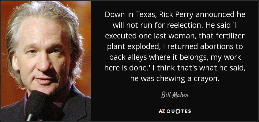 Down in Texas, Rick Perry announced he will not run for reelection. He said 'I executed one last woman, that fertilizer plant exploded, I returned abortions to back alleys where it belongs, my work here is done.' I think that's what he said, he was chewing a crayon. - Bill Maher