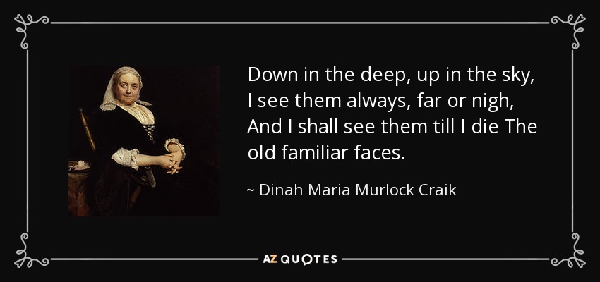 Down in the deep, up in the sky , I see them always, far or nigh, And I shall see them till I die The old familiar faces. - Dinah Maria Murlock Craik