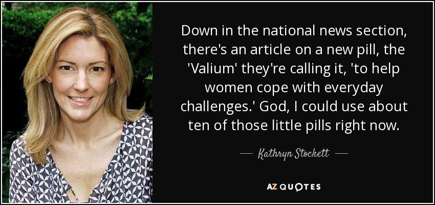 Down in the national news section, there's an article on a new pill, the 'Valium' they're calling it, 'to help women cope with everyday challenges.' God, I could use about ten of those little pills right now. - Kathryn Stockett