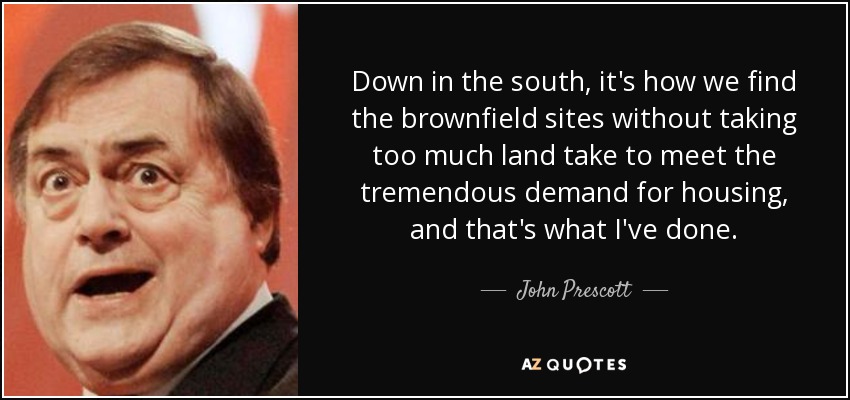Down in the south, it's how we find the brownfield sites without taking too much land take to meet the tremendous demand for housing, and that's what I've done. - John Prescott