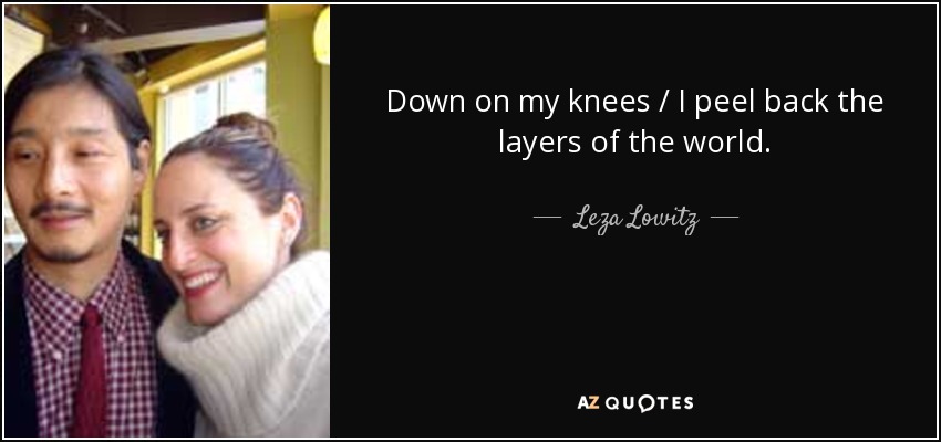 Down on my knees / I peel back the layers of the world. - Leza Lowitz