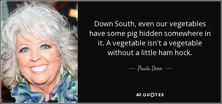 Down South, even our vegetables have some pig hidden somewhere in it. A vegetable isn't a vegetable without a little ham hock. - Paula Deen