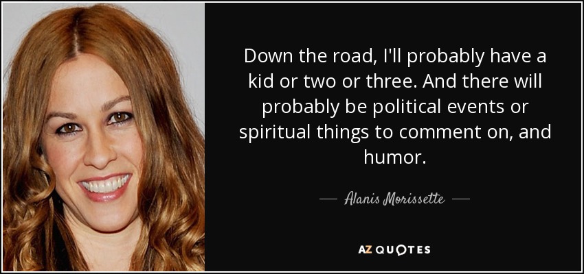 Down the road, I'll probably have a kid or two or three. And there will probably be political events or spiritual things to comment on, and humor. - Alanis Morissette