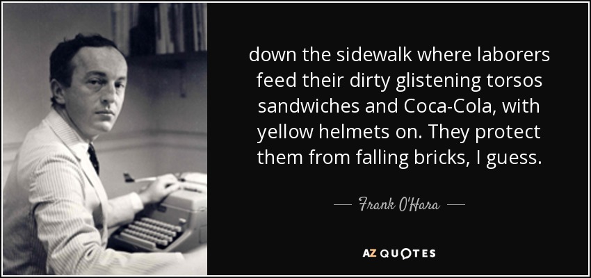 down the sidewalk where laborers feed their dirty glistening torsos sandwiches and Coca-Cola, with yellow helmets on. They protect them from falling bricks, I guess. - Frank O'Hara