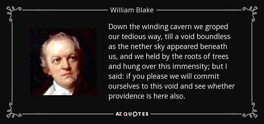 Down the winding cavern we groped our tedious way, till a void boundless as the nether sky appeared beneath us, and we held by the roots of trees and hung over this immensity; but I said: if you please we will commit ourselves to this void and see whether providence is here also. - William Blake