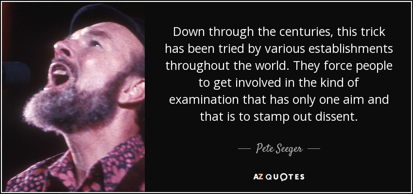 Down through the centuries, this trick has been tried by various establishments throughout the world. They force people to get involved in the kind of examination that has only one aim and that is to stamp out dissent. - Pete Seeger