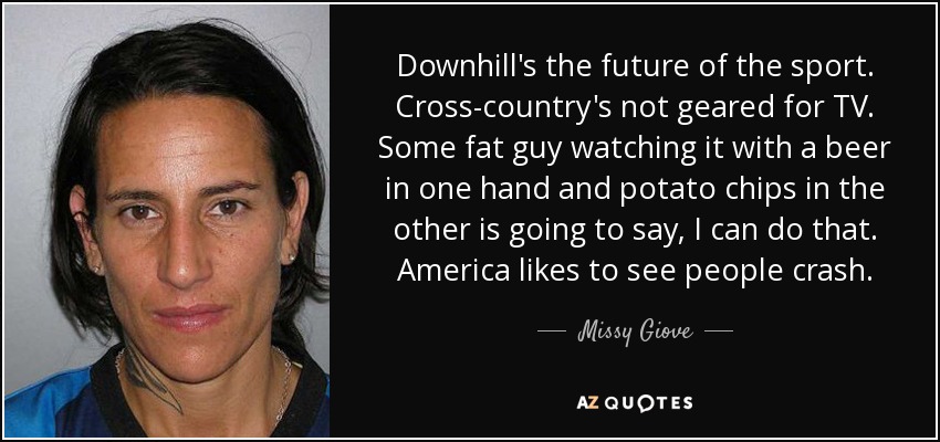 Downhill's the future of the sport. Cross-country's not geared for TV. Some fat guy watching it with a beer in one hand and potato chips in the other is going to say, I can do that. America likes to see people crash. - Missy Giove