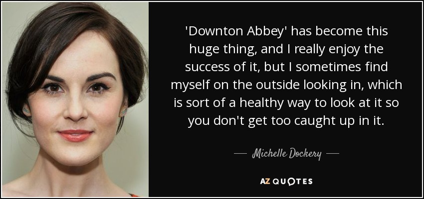 'Downton Abbey' has become this huge thing, and I really enjoy the success of it, but I sometimes find myself on the outside looking in, which is sort of a healthy way to look at it so you don't get too caught up in it. - Michelle Dockery