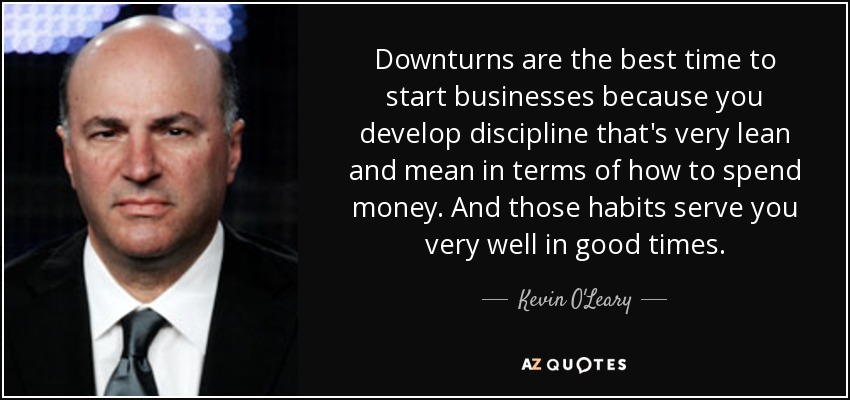 Downturns are the best time to start businesses because you develop discipline that's very lean and mean in terms of how to spend money. And those habits serve you very well in good times. - Kevin O'Leary
