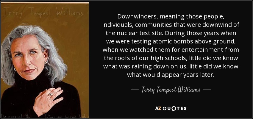 Downwinders, meaning those people, individuals, communities that were downwind of the nuclear test site. During those years when we were testing atomic bombs above ground, when we watched them for entertainment from the roofs of our high schools, little did we know what was raining down on us, little did we know what would appear years later. - Terry Tempest Williams