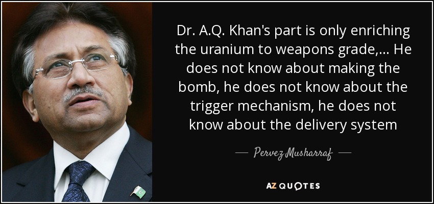 Dr. A.Q. Khan's part is only enriching the uranium to weapons grade, ... He does not know about making the bomb, he does not know about the trigger mechanism, he does not know about the delivery system - Pervez Musharraf