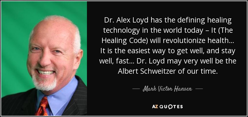 Dr. Alex Loyd has the defining healing technology in the world today – It (The Healing Code) will revolutionize health… It is the easiest way to get well, and stay well, fast… Dr. Loyd may very well be the Albert Schweitzer of our time. - Mark Victor Hansen