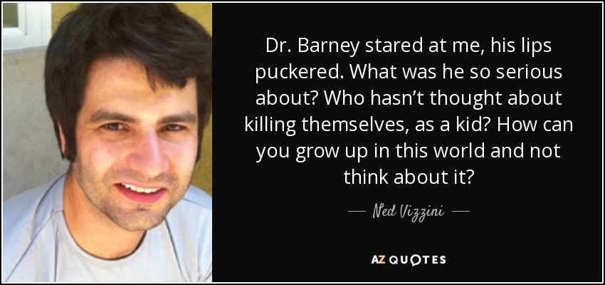 Dr. Barney stared at me, his lips puckered. What was he so serious about? Who hasn’t thought about killing themselves, as a kid? How can you grow up in this world and not think about it? - Ned Vizzini