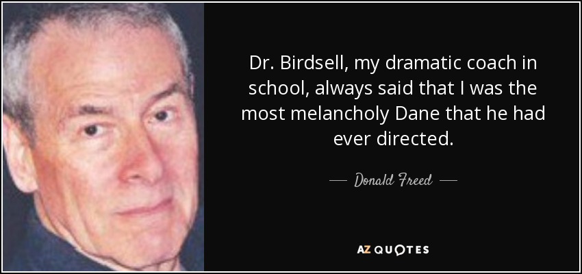 Dr. Birdsell, my dramatic coach in school, always said that I was the most melancholy Dane that he had ever directed. - Donald Freed