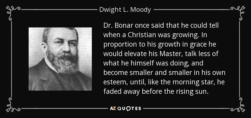Dr. Bonar once said that he could tell when a Christian was growing. In proportion to his growth in grace he would elevate his Master, talk less of what he himself was doing, and become smaller and smaller in his own esteem, until, like the morning star, he faded away before the rising sun. - Dwight L. Moody