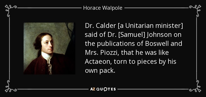 Dr. Calder [a Unitarian minister] said of Dr. [Samuel] Johnson on the publications of Boswell and Mrs. Piozzi, that he was like Actaeon, torn to pieces by his own pack. - Horace Walpole