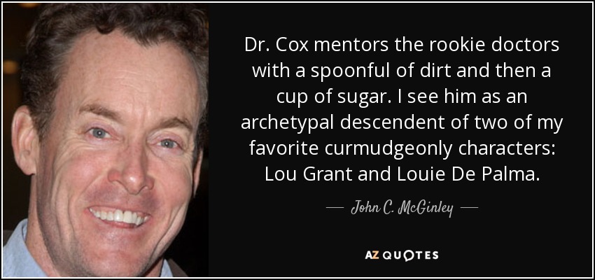 Dr. Cox mentors the rookie doctors with a spoonful of dirt and then a cup of sugar. I see him as an archetypal descendent of two of my favorite curmudgeonly characters: Lou Grant and Louie De Palma. - John C. McGinley
