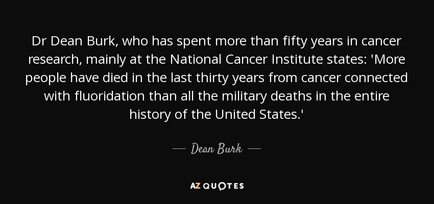 Dr Dean Burk, who has spent more than fifty years in cancer research, mainly at the National Cancer Institute states: 'More people have died in the last thirty years from cancer connected with fluoridation than all the military deaths in the entire history of the United States.' - Dean Burk