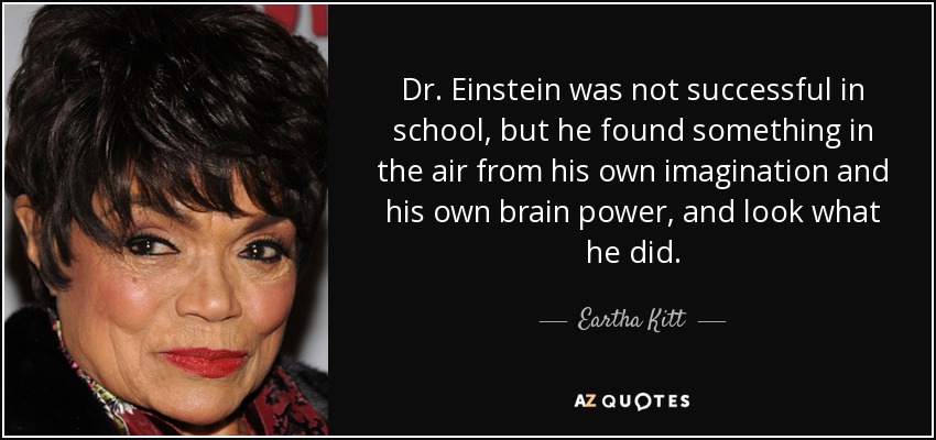 Dr. Einstein was not successful in school, but he found something in the air from his own imagination and his own brain power, and look what he did. - Eartha Kitt