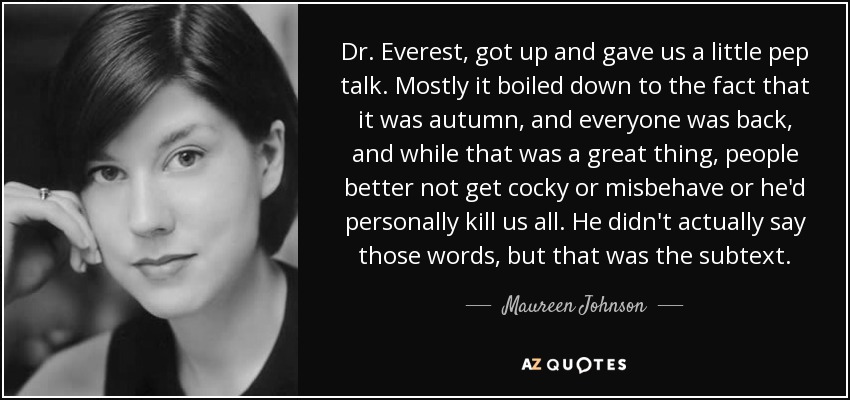 Dr. Everest, got up and gave us a little pep talk. Mostly it boiled down to the fact that it was autumn, and everyone was back, and while that was a great thing, people better not get cocky or misbehave or he'd personally kill us all. He didn't actually say those words, but that was the subtext. - Maureen Johnson